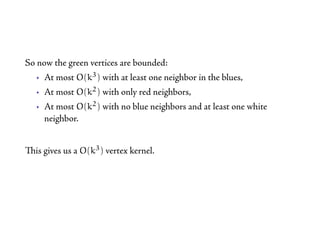 So now the green vertices are bounded:
   • At most O(k3 ) with at least one neighbor in the blues,
   • At most O(k2 ) with only red neighbors,
   • At most O(k2 ) with no blue neighbors and at least one white
     neighbor.


is gives us a O(k3 ) vertex kernel.
 
