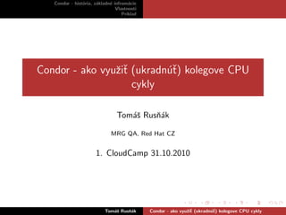 Condor - hist´oria, z´akladn´e infrom´acie
Vlastnosti
Pr´ıklad
Condor - ako vyuˇziˇt (ukradn´uˇt) kolegove CPU
cykly
Tom´aˇs Rusˇn´ak
MRG QA, Red Hat CZ
1. CloudCamp 31.10.2010
Tom´aˇs Rusˇn´ak Condor - ako vyuˇziˇt (ukradn´uˇt) kolegove CPU cykly
 