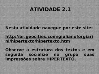 ATIVIDADE 2.1
Nesta atividade navegue por este site:
http://br.geocities.com/giulianoforgiari
ni/hipertexto/hipertexto.htm
Observe a estrutura dos textos e em
seguida socialize no grupo suas
impressões sobre HIPERTEXTO.
 