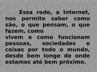 Essa rede, a Internet,
nos permite saber como
são, o que pensam, o que
fazem, como
vivem e como funcionam
pessoas, sociedades e
coisas por todo o mundo,
desde bem longe de onde
estamos até bem próximo.
 