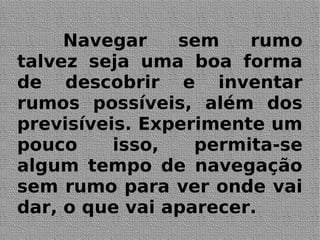 Navegar sem rumo
talvez seja uma boa forma
de descobrir e inventar
rumos possíveis, além dos
previsíveis. Experimente um
pouco isso, permita-se
algum tempo de navegação
sem rumo para ver onde vai
dar, o que vai aparecer.
 