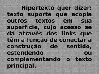 Hipertexto quer dizer:
texto suporte que acopla
outros textos em sua
superfície, cujo acesso se
dá através dos links que
têm a função de conectar a
construção de sentido,
estendendo ou
complementando o texto
principal.
 