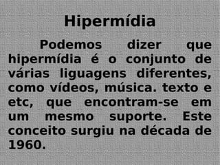 Hipermídia
Podemos dizer que
hipermídia é o conjunto de
várias liguagens diferentes,
como vídeos, música. texto e
etc, que encontram-se em
um mesmo suporte. Este
conceito surgiu na década de
1960.
 