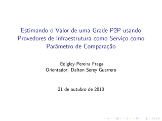Estimando o Valor de uma Grade P2P usando
Provedores de Infraestrutura como Servi¸co como
Parˆametro de Compara¸c˜ao
Edigley Pereira Fraga
Orientador: Dalton Serey Guerrero
21 de outubro de 2010
 