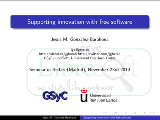 Supporting innovation with free software
Jesus M. Gonzalez-Barahona
jgb@gsyc.es
http://identi.ca/jgbarah http://twitter.com/jgbarah
GSyC/LibreSoft, Universidad Rey Juan Carlos
Seminar in Red.es (Madrid), November 23rd 2010
Jesus M. Gonzalez-Barahona Supporting innovation with free software
 