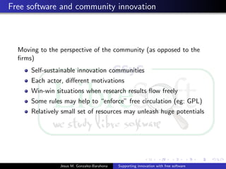 Free software and community innovation
Moving to the perspective of the community (as opposed to the
ﬁrms)
Self-sustainable innovation communities
Each actor, diﬀerent motivations
Win-win situations when research results ﬂow freely
Some rules may help to “enforce” free circulation (eg: GPL)
Relatively small set of resources may unleash huge potentials
Jesus M. Gonzalez-Barahona Supporting innovation with free software
 