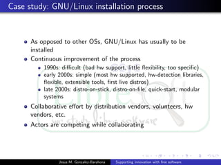 Case study: GNU/Linux installation process
As opposed to other OSs, GNU/Linux has usually to be
installed
Continuous improvement of the process
1990s: diﬃcult (bad hw support, little ﬂexibility, too speciﬁc)
early 2000s: simple (most hw supported, hw-detection libraries,
ﬂexible, extensible tools, ﬁrst live distros)
late 2000s: distro-on-stick, distro-on-ﬁle, quick-start, modular
systems
Collaborative eﬀort by distribution vendors, volunteers, hw
vendors, etc.
Actors are competing while collaborating
Jesus M. Gonzalez-Barahona Supporting innovation with free software
 