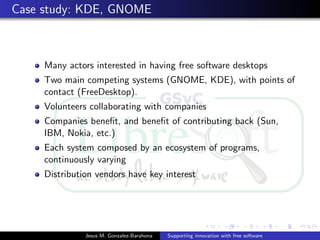 Case study: KDE, GNOME
Many actors interested in having free software desktops
Two main competing systems (GNOME, KDE), with points of
contact (FreeDesktop).
Volunteers collaborating with companies
Companies beneﬁt, and beneﬁt of contributing back (Sun,
IBM, Nokia, etc.)
Each system composed by an ecosystem of programs,
continuously varying
Distribution vendors have key interest
Jesus M. Gonzalez-Barahona Supporting innovation with free software
 
