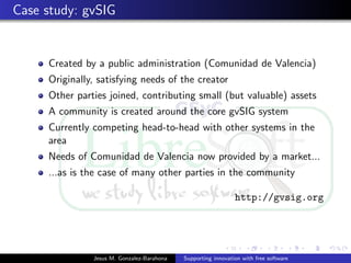 Case study: gvSIG
Created by a public administration (Comunidad de Valencia)
Originally, satisfying needs of the creator
Other parties joined, contributing small (but valuable) assets
A community is created around the core gvSIG system
Currently competing head-to-head with other systems in the
area
Needs of Comunidad de Valencia now provided by a market...
...as is the case of many other parties in the community
http://gvsig.org
Jesus M. Gonzalez-Barahona Supporting innovation with free software
 