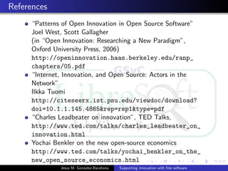 References
“Patterns of Open Innovation in Open Source Software”
Joel West, Scott Gallagher
(in “Open Innovation: Researching a New Paradigm”,
Oxford University Press, 2006)
http://openinnovation.haas.berkeley.edu/ranp_
chapters/05.pdf
“Internet, Innovation, and Open Source: Actors in the
Network”
Ilkka Tuomi
http://citeseerx.ist.psu.edu/viewdoc/download?
doi=10.1.1.145.4865&rep=rep1&type=pdf
“Charles Leadbeater on innovation”, TED Talks,
http://www.ted.com/talks/charles_leadbeater_on_
innovation.html
Yochai Benkler on the new open-source economics
http://www.ted.com/talks/yochai_benkler_on_the_
new_open_source_economics.html
Jesus M. Gonzalez-Barahona Supporting innovation with free software
 