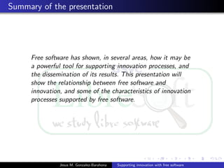 Summary of the presentation
Free software has shown, in several areas, how it may be
a powerful tool for supporting innovation processes, and
the dissemination of its results. This presentation will
show the relationship between free software and
innovation, and some of the characteristics of innovation
processes supported by free software.
Jesus M. Gonzalez-Barahona Supporting innovation with free software
 