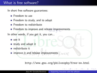 What is free software?
In short free software guarantees:
Freedom to use
Freedom to study, and to adapt
Freedom to redistribute
Freedom to improve and release improvements
In other words, if you get it, you can...
use it
study and adapt it
redistribute it
improve it and release improvements
http://www.gnu.org/philosophy/free-sw.html
Jesus M. Gonzalez-Barahona Supporting innovation with free software
 