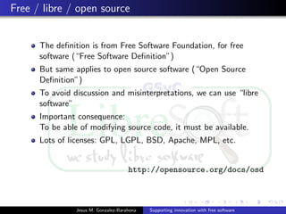 Free / libre / open source
The deﬁnition is from Free Software Foundation, for free
software (“Free Software Deﬁnition”)
But same applies to open source software (“Open Source
Deﬁnition”)
To avoid discussion and misinterpretations, we can use “libre
software”
Important consequence:
To be able of modifying source code, it must be available.
Lots of licenses: GPL, LGPL, BSD, Apache, MPL, etc.
http://opensource.org/docs/osd
Jesus M. Gonzalez-Barahona Supporting innovation with free software
 