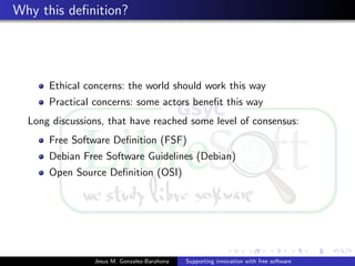 Why this deﬁnition?
Ethical concerns: the world should work this way
Practical concerns: some actors beneﬁt this way
Long discussions, that have reached some level of consensus:
Free Software Deﬁnition (FSF)
Debian Free Software Guidelines (Debian)
Open Source Deﬁnition (OSI)
Jesus M. Gonzalez-Barahona Supporting innovation with free software
 