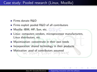 Case study: Pooled research (Linux, Mozilla)
Firms donate R&D
Firms exploit pooled R&D of all contributors
Mozilla: IBM, HP, Sun, etc.
Linux: computers vendors, microprocessor manufacturers,
Linux distributors, etc.
Maximization: concentrate in their own needs
Incorporation: shared technology in their products
Motivation: pool of contributors assumed
Jesus M. Gonzalez-Barahona Supporting innovation with free software
 
