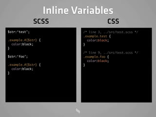 Inline Variables
               SCSS                        CSS
$str:‘test’;                  /* line 3, ../src/test.scss */
                              .example.test {
.example.#{$str} {              color:black;
  color:black;                }
}
                              /* line 9, ../src/test.scss */
$str:‘foo’;                   .example.foo {
                                color:black;
.example.#{$str} {            }
  color:black;
}
 