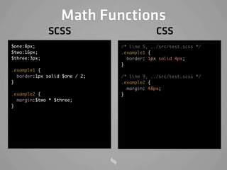 Math Functions
              SCSS                          CSS
$one:8px;                      /* line 5, ../src/test.scss */
$two:16px;                     .example1 {
$three:3px;                      border: 1px solid 4px;
                               }
.example1 {
  border:1px solid $one / 2;   /* line 9, ../src/test.scss */
}                              .example2 {
                                 margin: 48px;
.example2 {                    }
  margin:$two * $three;
}
 