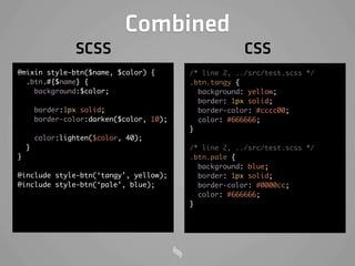 Combined
                 SCSS                                   CSS
@mixin style-btn($name, $color) {          /* line 2, ../src/test.scss */
  .btn.#{$name} {                          .btn.tangy {
    background:$color;                       background: yellow;
                                             border: 1px solid;
        border:1px solid;                    border-color: #cccc00;
        border-color:darken($color, 10);     color: #666666;
                                           }
        color:lighten($color, 40);
    }                                      /* line 2, ../src/test.scss */
}                                          .btn.pale {
                                             background: blue;
@include style-btn(‘tangy’, yellow);         border: 1px solid;
@include style-btn(‘pale’, blue);            border-color: #0000cc;
                                             color: #666666;
                                           }
 