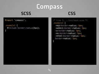Compass
             SCSS                             CSS
@import 'compass';               /* line 3, ../src/test.scss */
                                 .example1 {
.example1 {                        -moz-border-radius: 5px;
  @include border-radius(5px);     -webkit-border-radius: 5px;
}                                  -o-border-radius: 5px;
                                   -ms-border-radius: 5px;
                                   -khtml-border-radius: 5px;
                                   border-radius: 5px;
                                 }
 