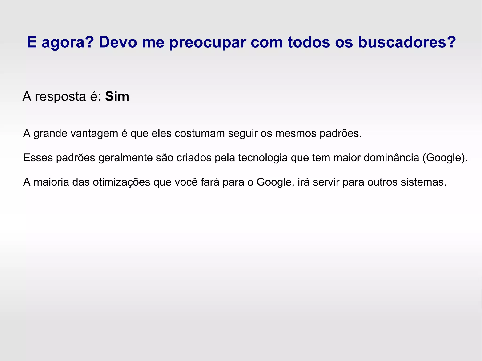 E agora? Devo me preocupar com todos os buscadores?
A resposta é: Sim
A grande vantagem é que eles costumam seguir os mesmos padrões.
Esses padrões geralmente são criados pela tecnologia que tem maior dominância (Google).
A maioria das otimizações que você fará para o Google, irá servir para outros sistemas.
 