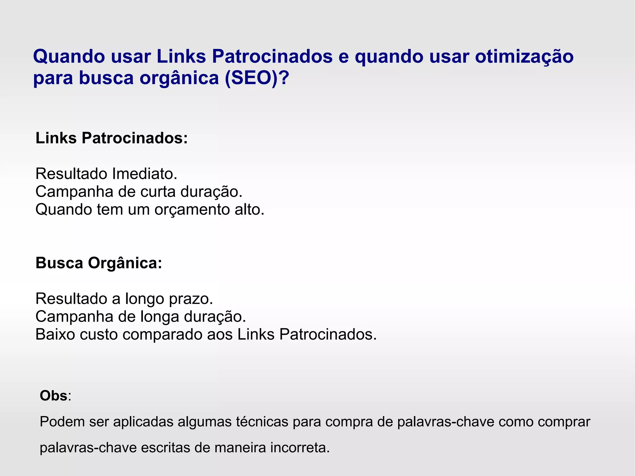 Quando usar Links Patrocinados e quando usar otimização
para busca orgânica (SEO)?
Links Patrocinados:
Resultado Imediato.
Campanha de curta duração.
Quando tem um orçamento alto.
Busca Orgânica:
Resultado a longo prazo.
Campanha de longa duração.
Baixo custo comparado aos Links Patrocinados.
Obs:
Podem ser aplicadas algumas técnicas para compra de palavras-chave como comprar
palavras-chave escritas de maneira incorreta.
 