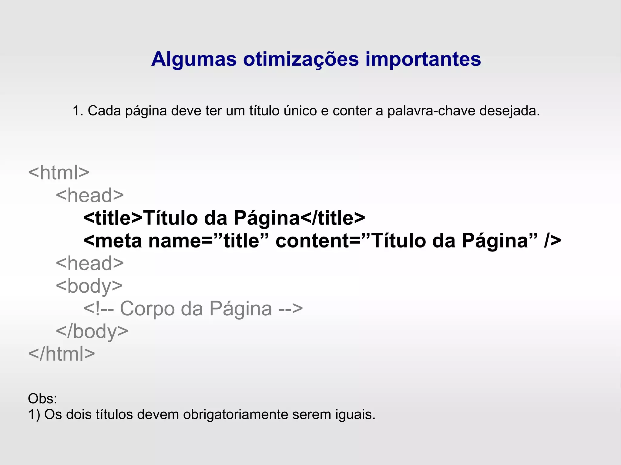 Algumas otimizações importantes
1. Cada página deve ter um título único e conter a palavra-chave desejada.
<html>
<head>
<title>Título da Página</title>
<meta name=”title” content=”Título da Página” />
<head>
<body>
<!-- Corpo da Página -->
</body>
</html>
Obs:
1) Os dois títulos devem obrigatoriamente serem iguais.
 