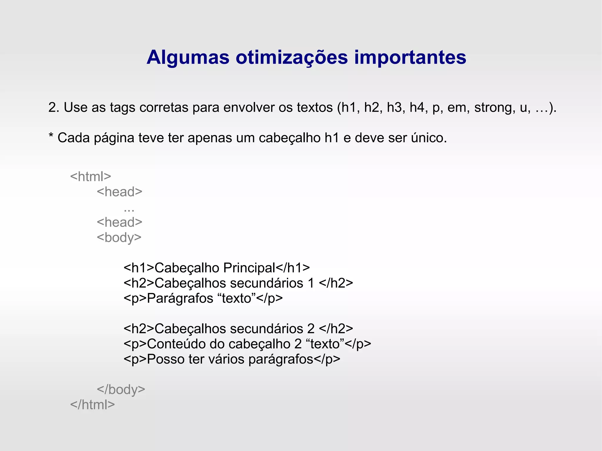 Algumas otimizações importantes
2. Use as tags corretas para envolver os textos (h1, h2, h3, h4, p, em, strong, u, …).
* Cada página teve ter apenas um cabeçalho h1 e deve ser único.
<html>
<head>
...
<head>
<body>
<h1>Cabeçalho Principal</h1>
<h2>Cabeçalhos secundários 1 </h2>
<p>Parágrafos “texto”</p>
<h2>Cabeçalhos secundários 2 </h2>
<p>Conteúdo do cabeçalho 2 “texto”</p>
<p>Posso ter vários parágrafos</p>
</body>
</html>
 