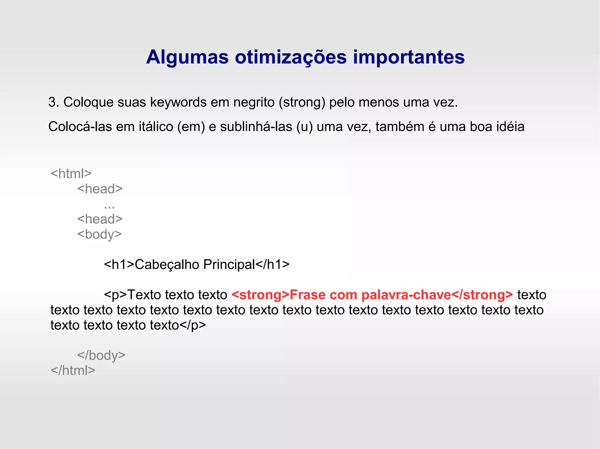 Algumas otimizações importantes
3. Coloque suas keywords em negrito (strong) pelo menos uma vez.
Colocá-las em itálico (em) e sublinhá-las (u) uma vez, também é uma boa idéia
<html>
<head>
...
<head>
<body>
<h1>Cabeçalho Principal</h1>
<p>Texto texto texto <strong>Frase com palavra-chave</strong> texto
texto texto texto texto texto texto texto texto texto texto texto texto texto texto texto
texto texto texto texto</p>
</body>
</html>
 