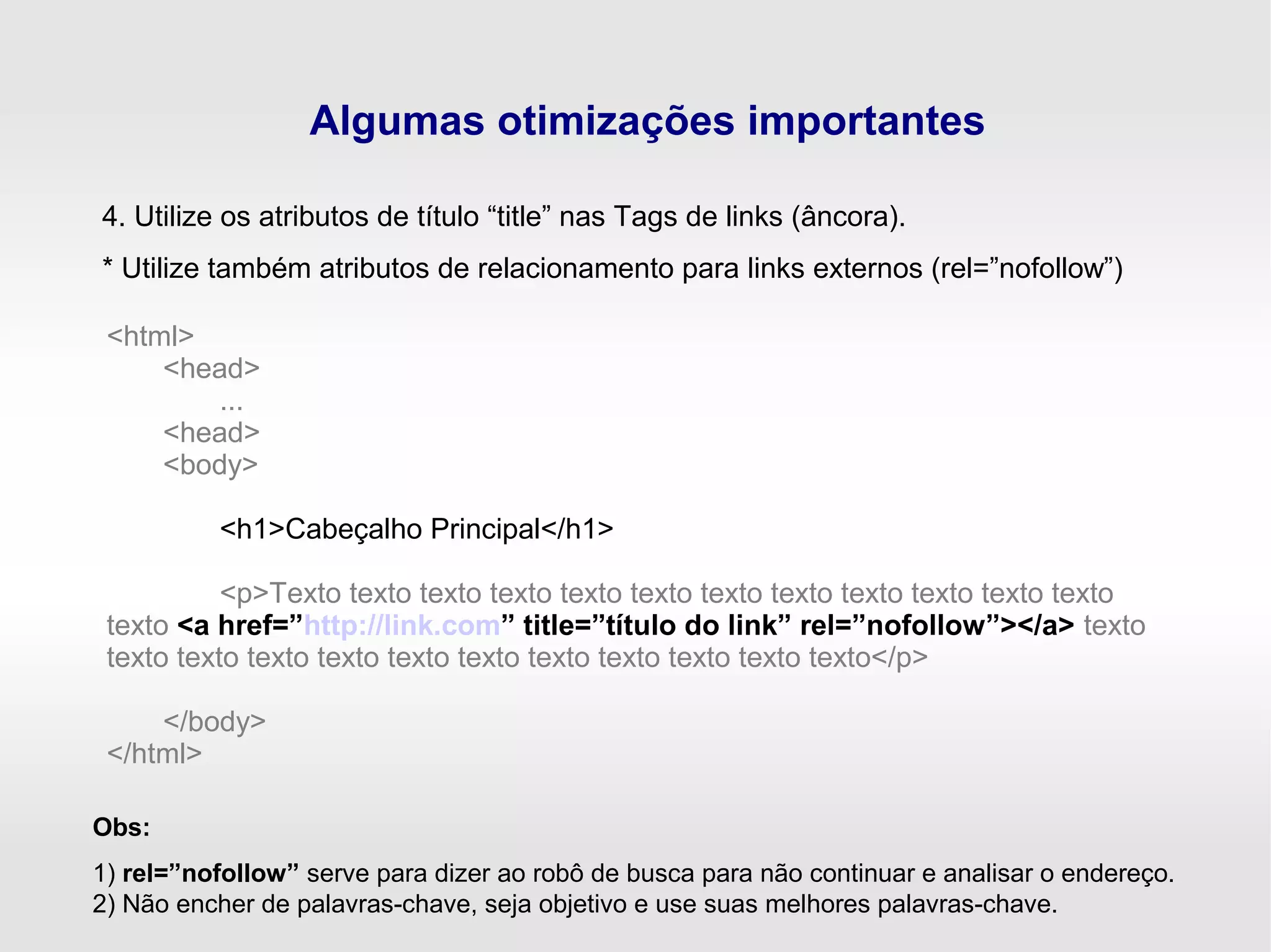 Algumas otimizações importantes
4. Utilize os atributos de título “title” nas Tags de links (âncora).
* Utilize também atributos de relacionamento para links externos (rel=”nofollow”)
<html>
<head>
...
<head>
<body>
<h1>Cabeçalho Principal</h1>
<p>Texto texto texto texto texto texto texto texto texto texto texto texto
texto <a href=”http://link.com” title=”título do link” rel=”nofollow”></a> texto
texto texto texto texto texto texto texto texto texto texto texto</p>
</body>
</html>
Obs:
1) rel=”nofollow” serve para dizer ao robô de busca para não continuar e analisar o endereço.
2) Não encher de palavras-chave, seja objetivo e use suas melhores palavras-chave.
 