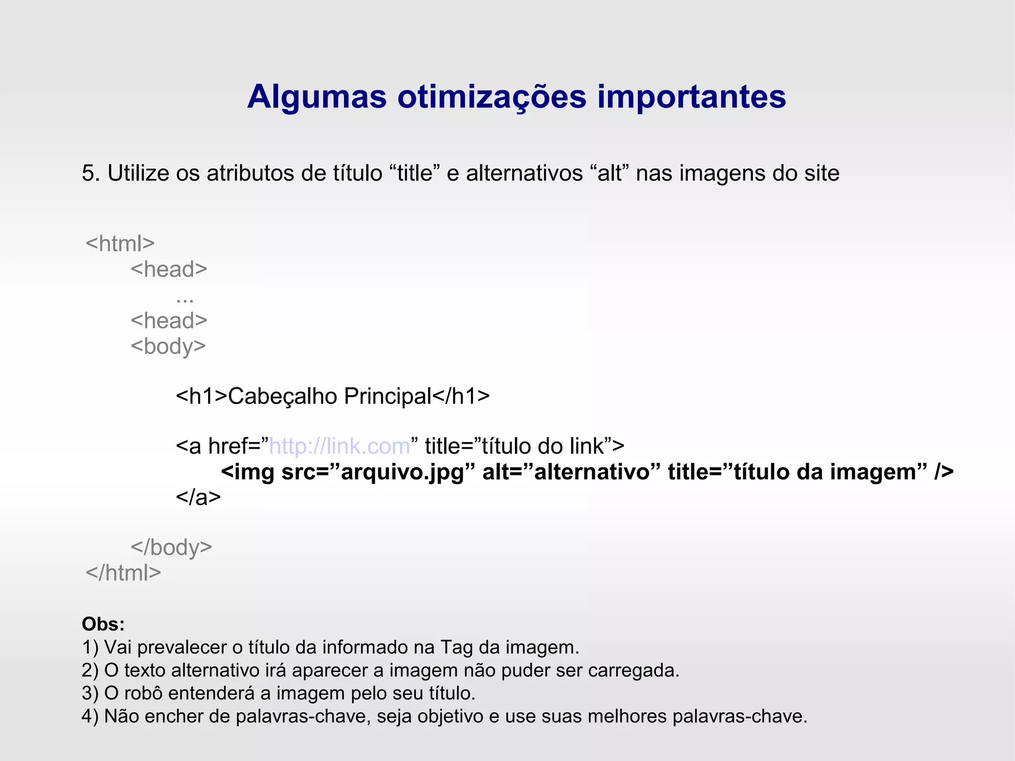 Algumas otimizações importantes
5. Utilize os atributos de título “title” e alternativos “alt” nas imagens do site
<html>
<head>
...
<head>
<body>
<h1>Cabeçalho Principal</h1>
<a href=”http://link.com” title=”título do link”>
<img src=”arquivo.jpg” alt=”alternativo” title=”título da imagem” />
</a>
</body>
</html>
Obs:
1) Vai prevalecer o título da informado na Tag da imagem.
2) O texto alternativo irá aparecer a imagem não puder ser carregada.
3) O robô entenderá a imagem pelo seu título.
4) Não encher de palavras-chave, seja objetivo e use suas melhores palavras-chave.
 