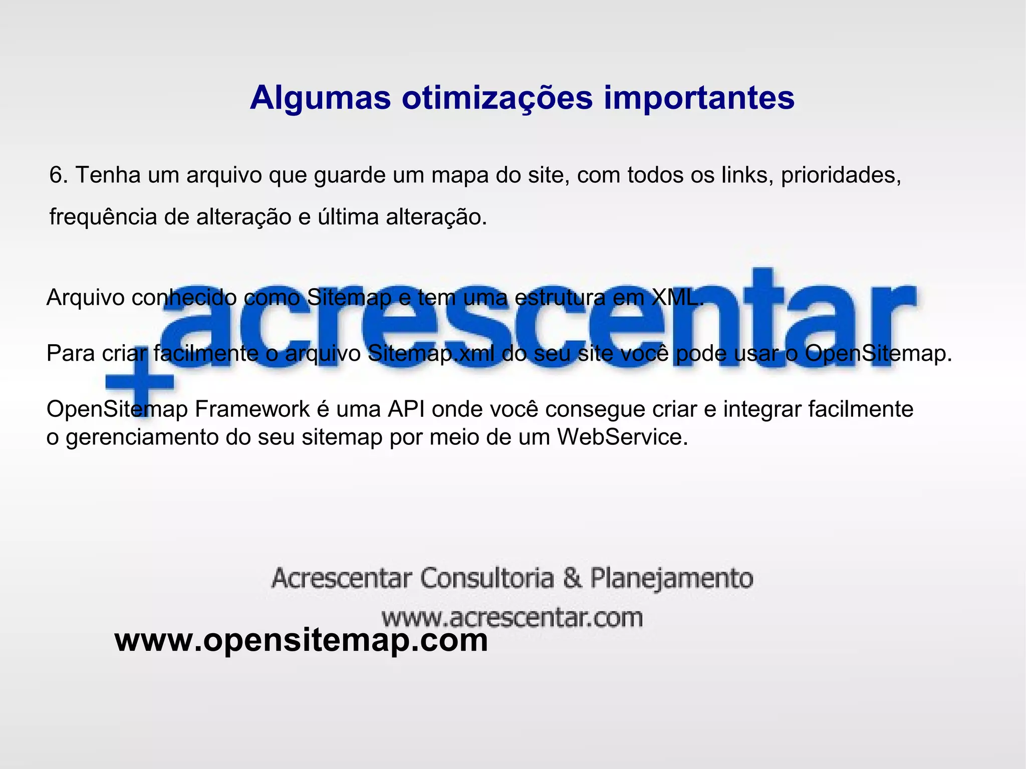 Algumas otimizações importantes
6. Tenha um arquivo que guarde um mapa do site, com todos os links, prioridades,
frequência de alteração e última alteração.
Arquivo conhecido como Sitemap e tem uma estrutura em XML.
Para criar facilmente o arquivo Sitemap.xml do seu site você pode usar o OpenSitemap.
OpenSitemap Framework é uma API onde você consegue criar e integrar facilmente
o gerenciamento do seu sitemap por meio de um WebService.
www.opensitemap.com
 