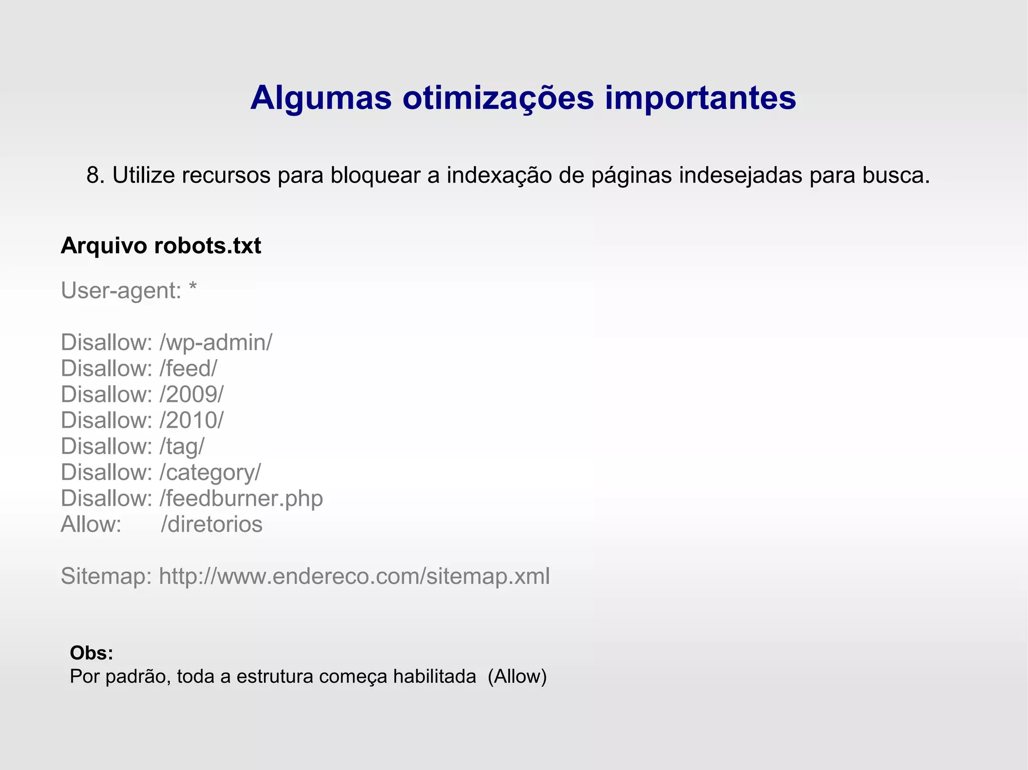 Algumas otimizações importantes
8. Utilize recursos para bloquear a indexação de páginas indesejadas para busca.
User-agent: *
Disallow: /wp-admin/
Disallow: /feed/
Disallow: /2009/
Disallow: /2010/
Disallow: /tag/
Disallow: /category/
Disallow: /feedburner.php
Allow: /diretorios
Sitemap: http://www.endereco.com/sitemap.xml
Arquivo robots.txt
Obs:
Por padrão, toda a estrutura começa habilitada (Allow)
 