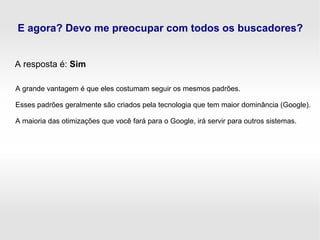 E agora? Devo me preocupar com todos os buscadores?
A resposta é: Sim
A grande vantagem é que eles costumam seguir os mesmos padrões.
Esses padrões geralmente são criados pela tecnologia que tem maior dominância (Google).
A maioria das otimizações que você fará para o Google, irá servir para outros sistemas.
 