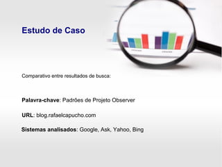 Estudo de Caso
Palavra-chave: Padrões de Projeto Observer
URL: blog.rafaelcapucho.com
Sistemas analisados: Google, Ask, Yahoo, Bing
Comparativo entre resultados de busca:
 