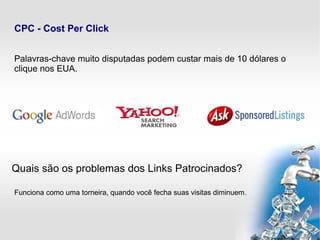 CPC - Cost Per Click
Palavras-chave muito disputadas podem custar mais de 10 dólares o
clique nos EUA.
Quais são os problemas dos Links Patrocinados?
Funciona como uma torneira, quando você fecha suas visitas diminuem.
 