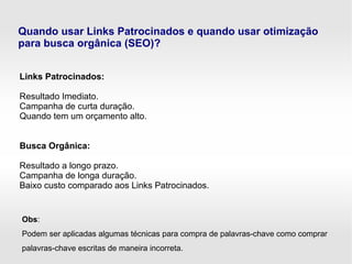 Quando usar Links Patrocinados e quando usar otimização
para busca orgânica (SEO)?
Links Patrocinados:
Resultado Imediato.
Campanha de curta duração.
Quando tem um orçamento alto.
Busca Orgânica:
Resultado a longo prazo.
Campanha de longa duração.
Baixo custo comparado aos Links Patrocinados.
Obs:
Podem ser aplicadas algumas técnicas para compra de palavras-chave como comprar
palavras-chave escritas de maneira incorreta.
 