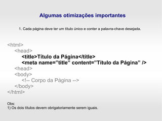 Algumas otimizações importantes
1. Cada página deve ter um título único e conter a palavra-chave desejada.
<html>
<head>
<title>Título da Página</title>
<meta name=”title” content=”Título da Página” />
<head>
<body>
<!-- Corpo da Página -->
</body>
</html>
Obs:
1) Os dois títulos devem obrigatoriamente serem iguais.
 