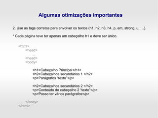 Algumas otimizações importantes
2. Use as tags corretas para envolver os textos (h1, h2, h3, h4, p, em, strong, u, …).
* Cada página teve ter apenas um cabeçalho h1 e deve ser único.
<html>
<head>
...
<head>
<body>
<h1>Cabeçalho Principal</h1>
<h2>Cabeçalhos secundários 1 </h2>
<p>Parágrafos “texto”</p>
<h2>Cabeçalhos secundários 2 </h2>
<p>Conteúdo do cabeçalho 2 “texto”</p>
<p>Posso ter vários parágrafos</p>
</body>
</html>
 
