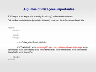 Algumas otimizações importantes
3. Coloque suas keywords em negrito (strong) pelo menos uma vez.
Colocá-las em itálico (em) e sublinhá-las (u) uma vez, também é uma boa idéia
<html>
<head>
...
<head>
<body>
<h1>Cabeçalho Principal</h1>
<p>Texto texto texto <strong>Frase com palavra-chave</strong> texto
texto texto texto texto texto texto texto texto texto texto texto texto texto texto texto
texto texto texto texto</p>
</body>
</html>
 