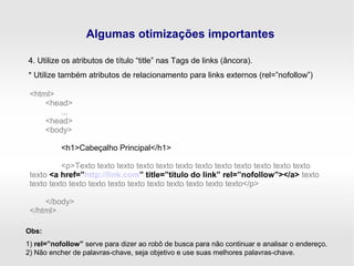 Algumas otimizações importantes
4. Utilize os atributos de título “title” nas Tags de links (âncora).
* Utilize também atributos de relacionamento para links externos (rel=”nofollow”)
<html>
<head>
...
<head>
<body>
<h1>Cabeçalho Principal</h1>
<p>Texto texto texto texto texto texto texto texto texto texto texto texto
texto <a href=”http://link.com” title=”título do link” rel=”nofollow”></a> texto
texto texto texto texto texto texto texto texto texto texto texto</p>
</body>
</html>
Obs:
1) rel=”nofollow” serve para dizer ao robô de busca para não continuar e analisar o endereço.
2) Não encher de palavras-chave, seja objetivo e use suas melhores palavras-chave.
 