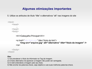 Algumas otimizações importantes
5. Utilize os atributos de título “title” e alternativos “alt” nas imagens do site
<html>
<head>
...
<head>
<body>
<h1>Cabeçalho Principal</h1>
<a href=”http://link.com” title=”título do link”>
<img src=”arquivo.jpg” alt=”alternativo” title=”título da imagem” />
</a>
</body>
</html>
Obs:
1) Vai prevalecer o título da informado na Tag da imagem.
2) O texto alternativo irá aparecer a imagem não puder ser carregada.
3) O robô entenderá a imagem pelo seu título.
4) Não encher de palavras-chave, seja objetivo e use suas melhores palavras-chave.
 