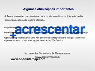 Algumas otimizações importantes
6. Tenha um arquivo que guarde um mapa do site, com todos os links, prioridades,
frequência de alteração e última alteração.
Arquivo conhecido como Sitemap e tem uma estrutura em XML.
Para criar facilmente o arquivo Sitemap.xml do seu site você pode usar o OpenSitemap.
OpenSitemap Framework é uma API onde você consegue criar e integrar facilmente
o gerenciamento do seu sitemap por meio de um WebService.
www.opensitemap.com
 