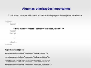 Algumas otimizações importantes
7. Utilize recursos para bloquear a indexação de páginas indesejadas para busca.
<html>
<head>
…
<meta name=”robots” content=”noindex, follow” />
<head>
<body>
...
</body>
</html>
Algumas variações:
<meta name=”robots” content=”index,follow” />
<meta name=”robots” content=”index,nofollow” />
<meta name=”robots” content=”noindex,follow” />
<meta name=”robots” content=”noindex,nofollow” />
 