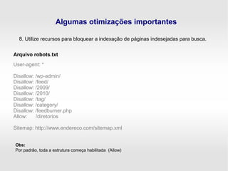 Algumas otimizações importantes
8. Utilize recursos para bloquear a indexação de páginas indesejadas para busca.
User-agent: *
Disallow: /wp-admin/
Disallow: /feed/
Disallow: /2009/
Disallow: /2010/
Disallow: /tag/
Disallow: /category/
Disallow: /feedburner.php
Allow: /diretorios
Sitemap: http://www.endereco.com/sitemap.xml
Arquivo robots.txt
Obs:
Por padrão, toda a estrutura começa habilitada (Allow)
 