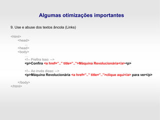 Algumas otimizações importantes
9. Use e abuse dos textos âncola (Links)
<html>
<head>
...
<head>
<body>
…
<!-- Prefira Isso: -->
<p>Confira <a href=”..” title=”..”>Máquina Revolucionária</a><p>
<!-- Ao invés disso: -->
<p>Máquina Revolucionária <a href=”..” title=”..”>clique aqui</a> para ver</p>
</body>
</html>
 