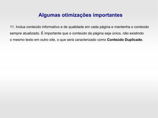 Algumas otimizações importantes
11. Inclua conteúdo informativo e de qualidade em cada página e mantenha o conteúdo
sempre atualizado. É importante que o conteúdo da página seja único, não existindo
o mesmo texto em outro site, o que será caracterizado como Conteúdo Duplicado.
 