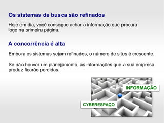 Embora os sistemas sejam refinados, o número de sites é crescente.
Se não houver um planejamento, as informações que a sua empresa
produz ficarão perdidas.
Hoje em dia, você consegue achar a informação que procura
logo na primeira página.
Os sistemas de busca são refinados
A concorrência é alta
 