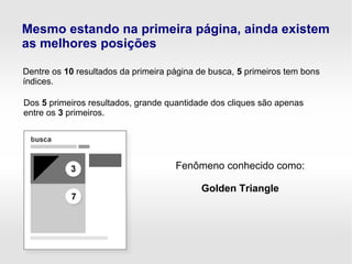 Mesmo estando na primeira página, ainda existem
as melhores posições
Dentre os 10 resultados da primeira página de busca, 5 primeiros tem bons
índices.
Dos 5 primeiros resultados, grande quantidade dos cliques são apenas
entre os 3 primeiros.
Fenômeno conhecido como:
Golden Triangle
 