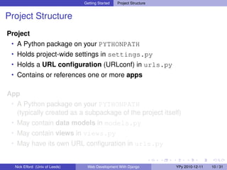 Getting Started   Project Structure


Project Structure
Project
 • A Python package on your PYTHONPATH
 • Holds project-wide settings in settings.py
 • Holds a URL conﬁguration (URLconf) in urls.py
 • Contains or references one or more apps


App
 • A Python package on your PYTHONPATH
   (typically created as a subpackage of the project itself)
 • May contain data models in models.py
 • May contain views in views.py
 • May have its own URL conﬁguration in urls.py


  Nick Efford (Univ of Leeds)    Web Development With Django          YPy 2010-12-11   10 / 31
 