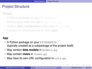 Getting Started   Project Structure


Project Structure
Project
 • A Python package on your PYTHONPATH
 • Holds project-wide settings in settings.py
 • Holds a URL conﬁguration (URLconf) in urls.py
 • Contains or references one or more apps


App
 • A Python package on your PYTHONPATH
   (typically created as a subpackage of the project itself)
 • May contain data models in models.py
 • May contain views in views.py
 • May have its own URL conﬁguration in urls.py


  Nick Efford (Univ of Leeds)    Web Development With Django          YPy 2010-12-11   10 / 31
 